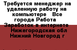 Требуется менеджер на удаленную работу на компьютере - Все города Работа » Заработок в интернете   . Нижегородская обл.,Нижний Новгород г.